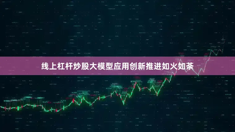 线上杠杆炒股大模型应用创新推进如火如荼