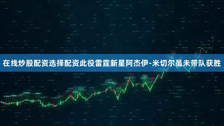 在线炒股配资选择配资此役雷霆新星阿杰伊-米切尔虽未带队获胜