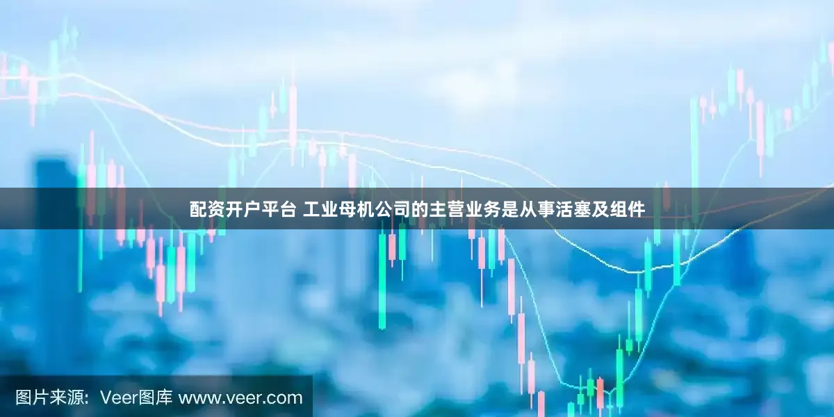 配资开户平台 工业母机公司的主营业务是从事活塞及组件