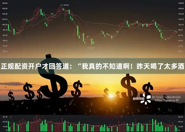 正规配资开户才回答道：“我真的不知道啊！昨天喝了太多酒