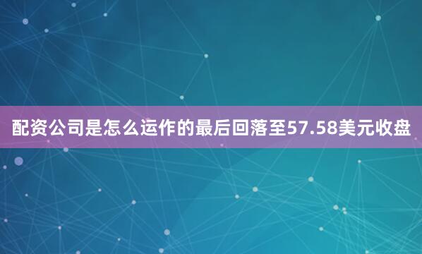 配资公司是怎么运作的最后回落至57.58美元收盘