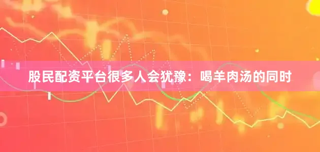 股民配资平台很多人会犹豫:喝羊肉汤的同时