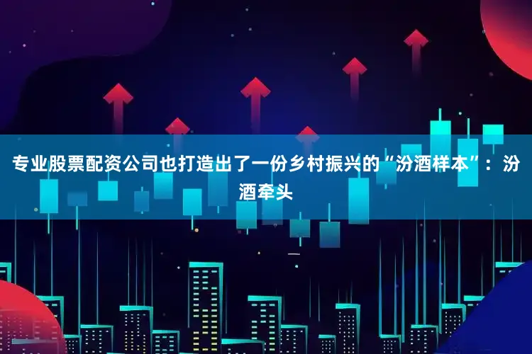 专业股票配资公司也打造出了一份乡村振兴的“汾酒样本”：汾酒牵头