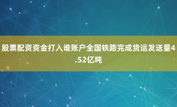 股票配资资金打入谁账户全国铁路完成货运发送量4.52亿吨