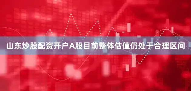 山东炒股配资开户A股目前整体估值仍处于合理区间