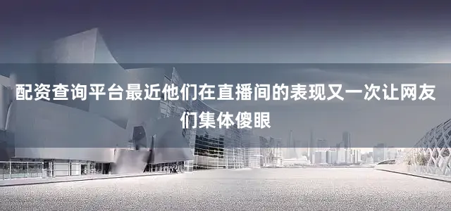 配资查询平台最近他们在直播间的表现又一次让网友们集体傻眼