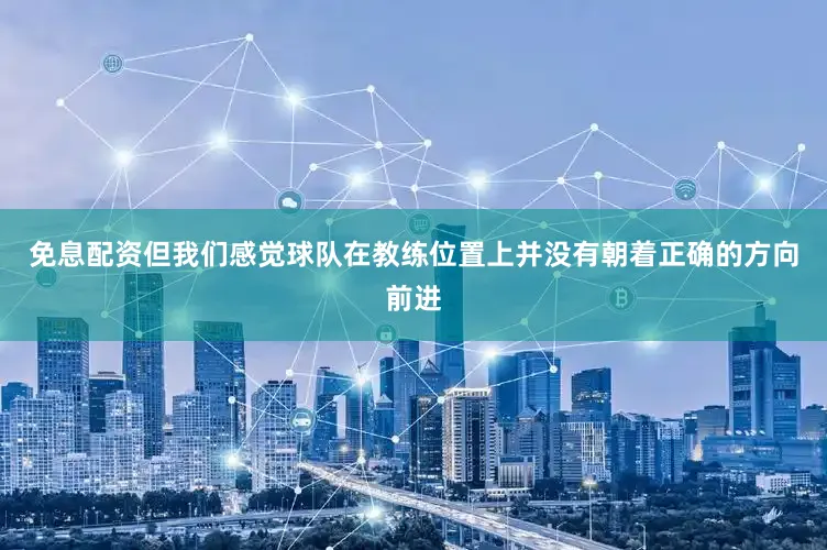 免息配资但我们感觉球队在教练位置上并没有朝着正确的方向前进