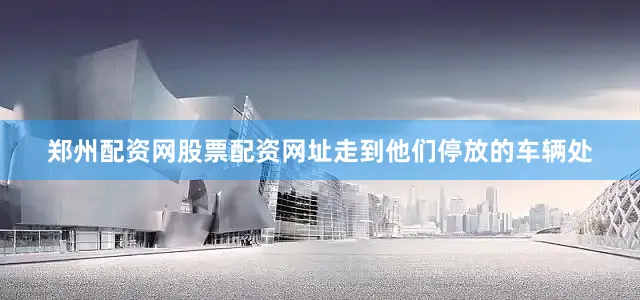 郑州配资网股票配资网址走到他们停放的车辆处