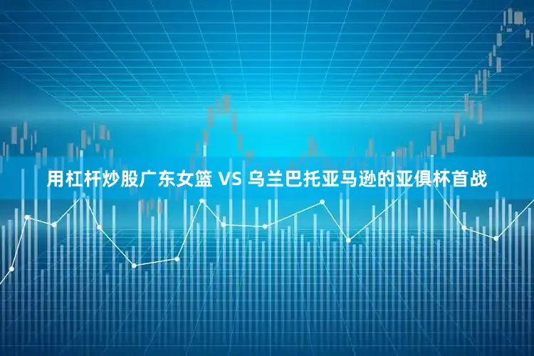 用杠杆炒股广东女篮 VS 乌兰巴托亚马逊的亚俱杯首战