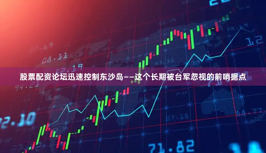 股票配资论坛迅速控制东沙岛——这个长期被台军忽视的前哨据点