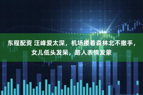 东程配资 汪峰爱太深，机场搂着森林北不撒手，女儿低头发呆，路人表情发蒙