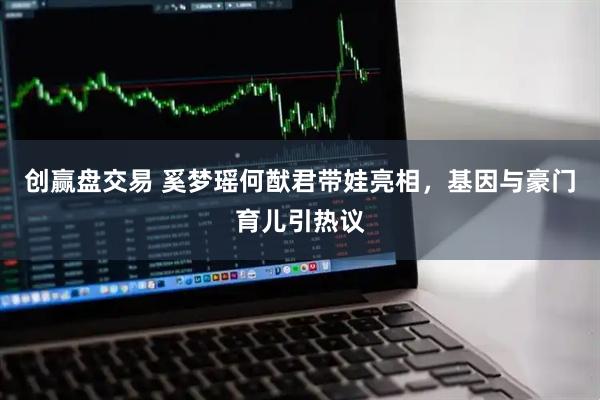 创赢盘交易 奚梦瑶何猷君带娃亮相，基因与豪门育儿引热议