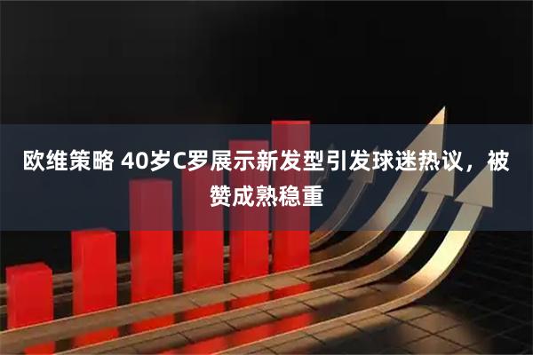 欧维策略 40岁C罗展示新发型引发球迷热议，被赞成熟稳重