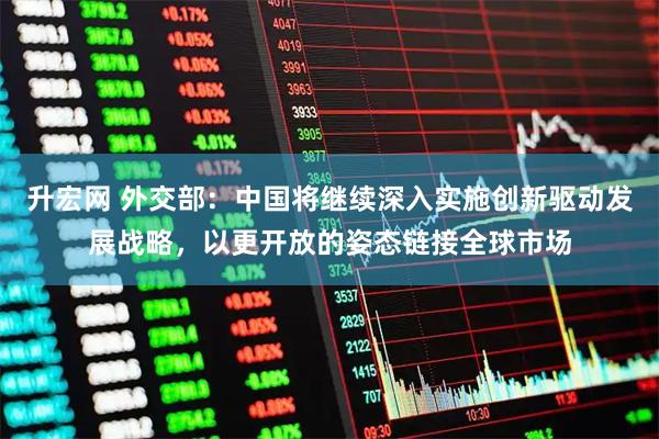 升宏网 外交部：中国将继续深入实施创新驱动发展战略，以更开放的姿态链接全球市场
