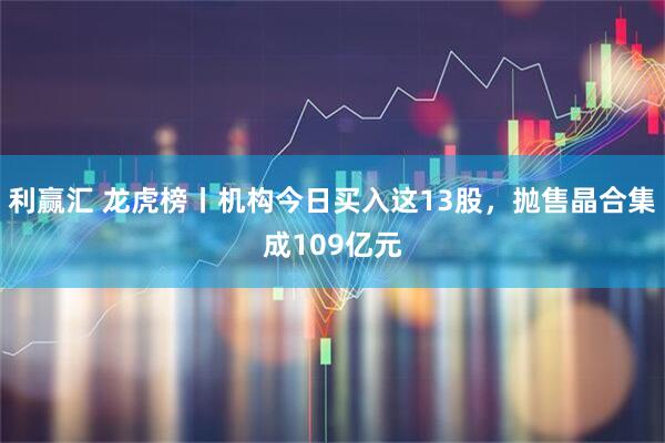 利赢汇 龙虎榜丨机构今日买入这13股，抛售晶合集成109亿元