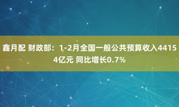 鑫月配 财政部：1-2月全国一般公共预算收入44154亿元 同比增长0.7%