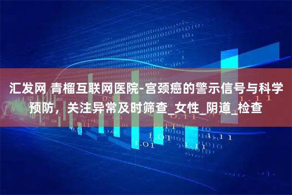 汇发网 青榴互联网医院-宫颈癌的警示信号与科学预防，关注异常及时筛查_女性_阴道_检查