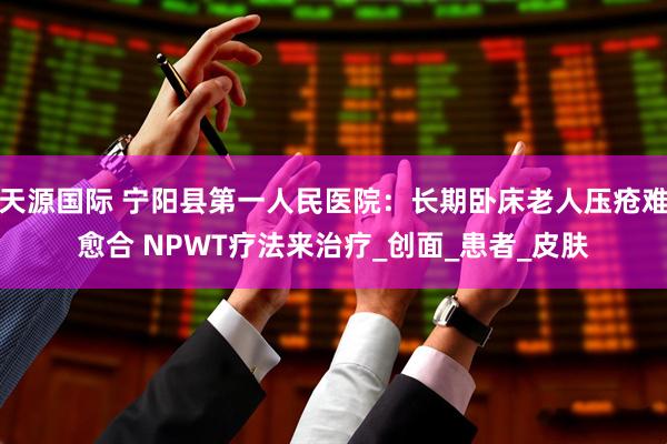天源国际 宁阳县第一人民医院：长期卧床老人压疮难愈合 NPWT疗法来治疗_创面_患者_皮肤