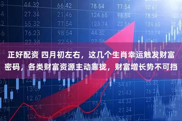 正好配资 四月初左右，这几个生肖幸运触发财富密码，各类财富资源主动靠拢，财富增长势不可挡