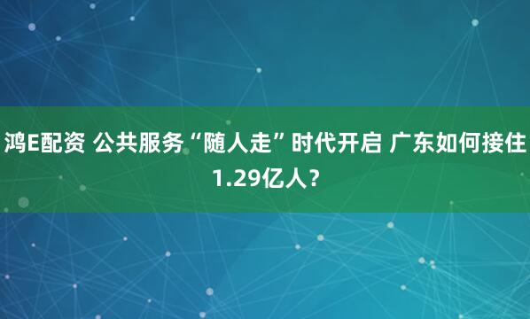 鸿E配资 公共服务“随人走”时代开启 广东如何接住1.29亿人？