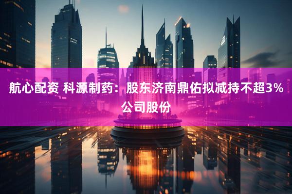 航心配资 科源制药：股东济南鼎佑拟减持不超3%公司股份