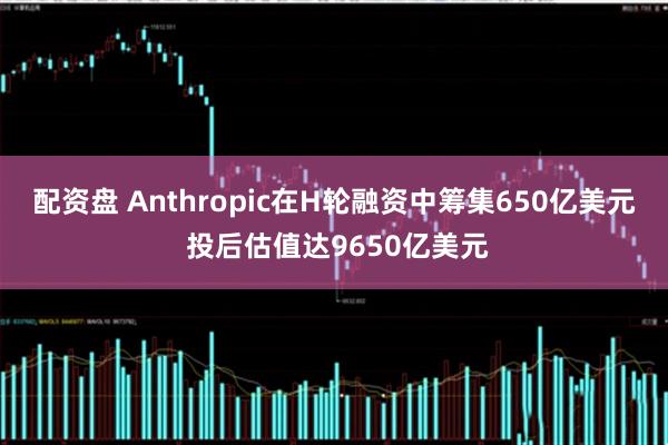 配资盘 Anthropic在H轮融资中筹集650亿美元 投后估值达9650亿美元