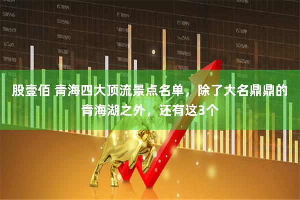股壹佰 青海四大顶流景点名单，除了大名鼎鼎的青海湖之外，还有这3个
