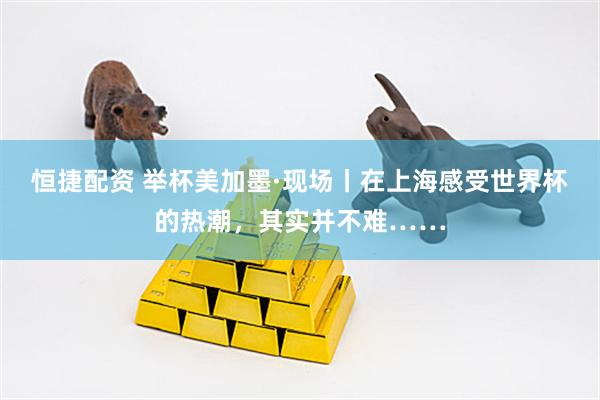 恒捷配资 举杯美加墨·现场丨在上海感受世界杯的热潮，其实并不难……