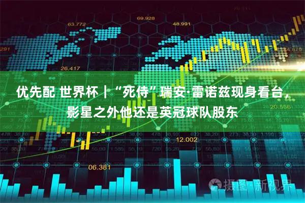 优先配 世界杯｜“死侍”瑞安·雷诺兹现身看台，影星之外他还是英冠球队股东