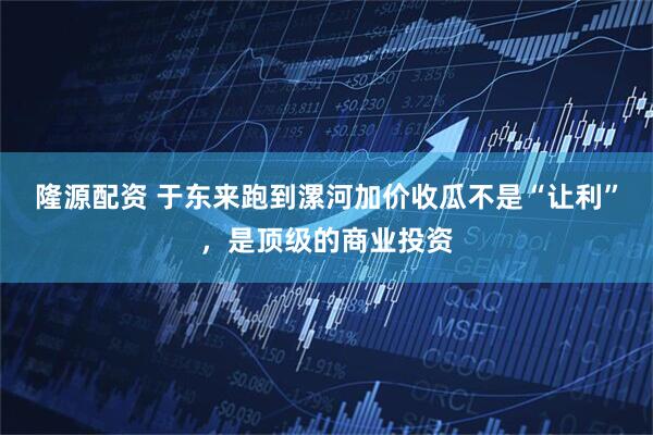 隆源配资 于东来跑到漯河加价收瓜不是“让利”，是顶级的商业投资