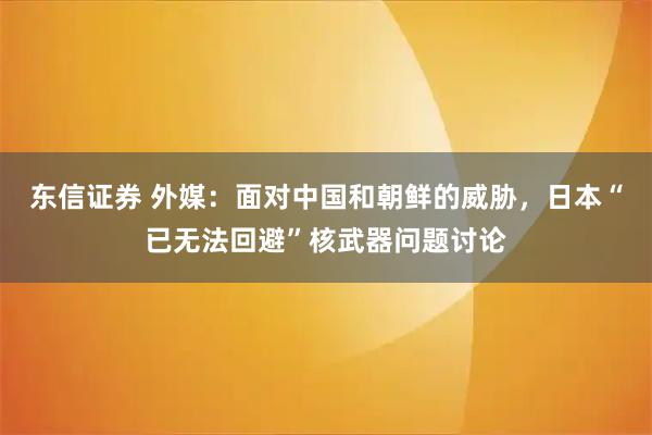 东信证券 外媒：面对中国和朝鲜的威胁，日本“已无法回避”核武器问题讨论
