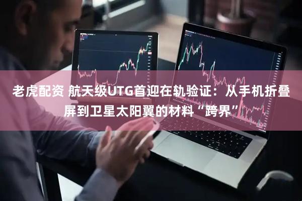 老虎配资 航天级UTG首迎在轨验证：从手机折叠屏到卫星太阳翼的材料“跨界”