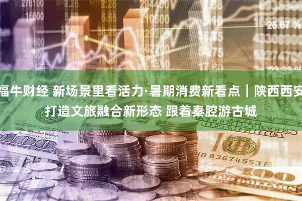 福牛财经 新场景里看活力·暑期消费新看点｜陕西西安打造文旅融合新形态 跟着秦腔游古城